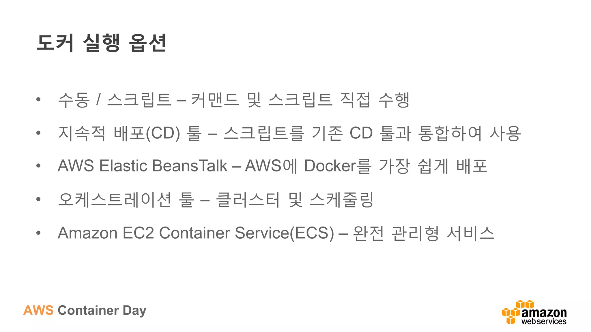 AWS Container Day
도커 실행 옵션
•  수동 / 스크립트 – 커맨드 및 스크립트 직접 수행
•  지속적 배포(CD) 툴 – 스크립트를 기존 CD 툴과 통합하여 사용
•  AWS Elastic BeansTalk – AWS에 Docker를 가장 쉽게 배포
•  오케스트레이션 툴 – 클러스터 및 스케줄링
•  Amazon EC2 Container Service(ECS) – 완전 관리형 서비스
 