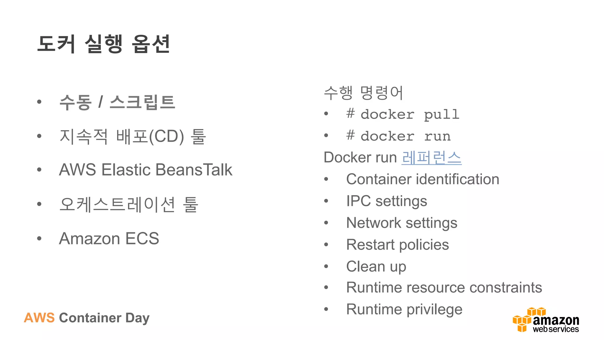 AWS Container Day
도커 실행 옵션
•  수동 / 스크립트
•  지속적 배포(CD) 툴
•  AWS Elastic BeansTalk
•  오케스트레이션 툴
•  Amazon ECS
수행 명령어
•  # docker pull
•  # docker run
Docker run 레퍼런스
•  Container identification
•  IPC settings
•  Network settings
•  Restart policies
•  Clean up
•  Runtime resource constraints
•  Runtime privilege
 