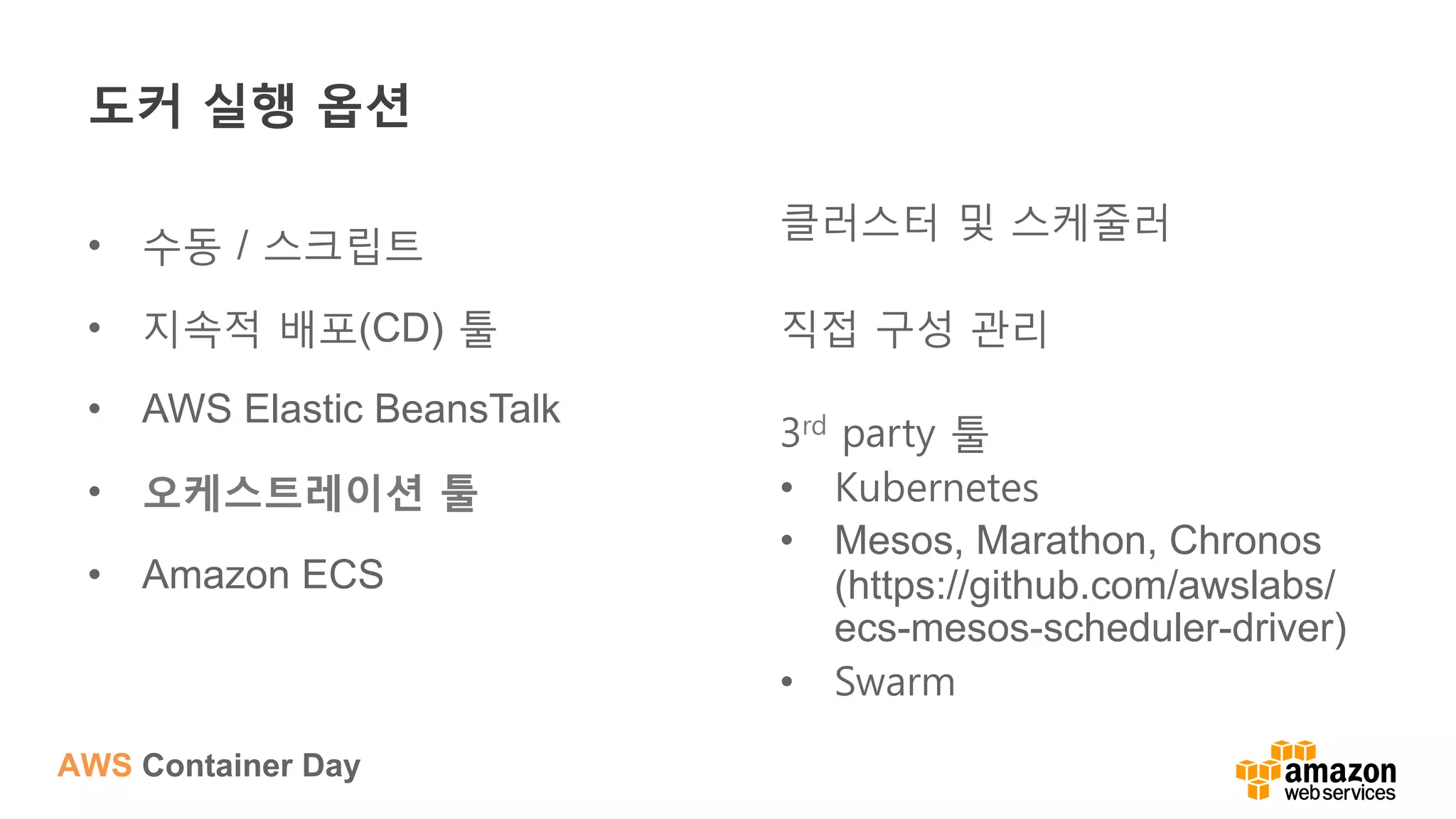 AWS Container Day
도커 실행 옵션
•  수동 / 스크립트
•  지속적 배포(CD) 툴
•  AWS Elastic BeansTalk
•  오케스트레이션 툴
•  Amazon ECS
클러스터 및 스케줄러
직접 구성 관리
3rd party 툴
•  Kubernetes
•  Mesos, Marathon, Chronos
(https://github.com/awslabs/
ecs-mesos-scheduler-driver)
•  Swarm
 