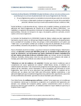 COMUNICADODE PRENSA COMISIÓN DE MOVILIDAD
COPARMEX CIUDAD DE MEXICO
EMPRESARIOS UNIDOS POR LA COMPETITIVIDAD DE LA CIUDAD DE MÉXICO
Página 1 de 2
Comisión de Movilidad de COPARMEX Ciudad de México ofrece voto de confianza a la
autoridad para la correcta implementación del nuevo Reglamento de Tránsito.
 El nuevoReglamento puede ser unverdadero instrumentodepaz social y de convivencia.
 En 6meses,se debe medir si realmente el reglamentoy la acción de la autoridadha
permitido disminuir las mil 400 muertesprovocadasal añopor accidentes viales.
Ciudad de México, a 14 de diciembre de 2015.- El plazo se ha cumplido y mañana, se iniciará con la
aplicación del Nuevo Reglamento de Tránsito de la Ciudad de México (NRTCDMx). Los
capitalinos y en general, todos quienes circulen por la Ciudad, peatones, ciclistas, motociclistas,
automovilistas, vehículos de transporte de carga y de pasajeros, públicos o privados, estarán
sujetos a éste nuevoreglamento.
La Comisión de Movilidad de la COPARMEX Ciudad de México señala que éste reglamento
representa un gran avance, no sólo porque integró la opinión de expertos y de organizaciones
de la sociedad civil vinculadas al tema, sino porque a dicho ordenamiento se le aplicó una
“Visión Cero”, la cual implicó cambiar por completo el esquema de prioridades de los actores
de la movilidad, colocando a los peatones y su seguridad por encima de la pirámide.
Para la Presidenta de dicha Comisión y experta en temas de movilidad integral, Maite Ramos
Gómez, la aplicación correcta del NRTCDMx puede ser un verdadero instrumento de paz
social, de convivencia y un real incentivo que ayude a disminuir de manera contundente las
mil 400 muertes provocadas al año por accidentes viales, que incluyen exceso de velocidad,
influencia alcohólica, distracciones como las que provoca el uso constante del celular al
manejar, pero sobre todo, la falta de una cultura vial que no respeta la ley.
“Ofrecemos un voto de confianza a la autoridad. Creemos que existen condiciones para el
cumplimiento del nuevo reglamento de tránsito” señaló Ramos Gómez, al referirse a la
implementación de más de 11 mil cámaras de los programas de Ciudad Segura en vialidades, 156
radares (58 de velocidad y 98 de fotomultas) y otras tecnologías que reforzarán al nuevo
Reglamento, tales como 60 arcos detectores que permitirán verificar la condición de los
vehículos por sus placas; 500 hand helds para infracciones digitales automáticas, y una
aplicación digital para que la ciudadanía haga denuncias, además de la capacitación a poco más
de mil 400 elementosde tránsito que serán los únicos facultados para infraccionar.
Para Maite Ramos, la confianza genera confianza, y señala “estoy segura que en la medida que
los ciudadanos veamos que la autoridad es congruente con la aplicación del reglamento, por
ejemplo a las unidades del transporte público, quienes constantemente violan la norma y
provocan al año más 4,600 accidentes1
, el ciudadano confiará en mayor medida en que la ley se
empieza a hacer cumplir”.
1 Fuente. Accidentes de tránsito terrestre en zonas urbanas y suburnanas. INEGI. 2013.
 