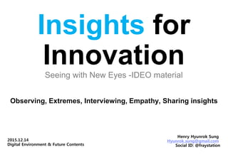 Insights for
InnovationSeeing with New Eyes -IDEO material
Observing, Extremes, Interviewing, Empathy, Sharing insights
Henry Hyunrok Sung
Hyunrok.sung@gmail.com
Social ID: @fraystation
2015.12.14
Digital Environment & Future Contents
 