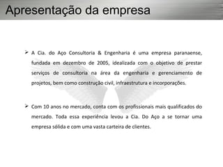 Apresentação da empresa
 A Cia. do Aço Consultoria & Engenharia é uma empresa paranaense,
fundada em dezembro de 2005, idealizada com o objetivo de prestar
serviços de consultoria na área da engenharia e gerenciamento de
projetos, bem como construção civil, infraestrutura e incorporações.
 Com 10 anos no mercado, conta com os profissionais mais qualificados do
mercado. Toda essa experiência levou a Cia. Do Aço a se tornar uma
empresa sólida e com uma vasta carteira de clientes.
 