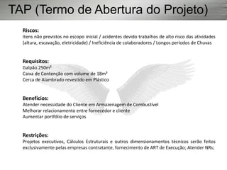 Riscos:
Itens não previstos no escopo inicial / acidentes devido trabalhos de alto risco das atividades
(altura, escavação, eletricidade) / Ineficiência de colaboradores / Longos períodos de Chuvas
Requisitos:
Galpão 250m²
Caixa de Contenção com volume de 18m³
Cerca de Alambrado revestido em Plástico
Benefícios:
Atender necessidade do Cliente em Armazenagem de Combustível
Melhorar relacionamento entre fornecedor e cliente
Aumentar portfólio de serviços
Restrições:
Projetos executivos, Cálculos Estruturais e outros dimensionamentos técnicos serão feitos
exclusivamente pelas empresas contratante, fornecimento de ART de Execução; Atender NRs;
TAP (Termo de Abertura do Projeto)
 