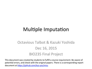 Mul$ple	Imputa$on	
Octavious	Talbot	&	Kazuki	Yoshida	
Dec	16,	2015	
BIO235	Final	Project	
This	document	was	created	by	students	to	fulﬁll	a	course	requirement.	Be	aware	of	
poten$al	errors,	and	check	with	the	original	papers.	There	is	a	corresponding	report	
document	at	hPps://github.com/kaz-yos/misc/blob/master/MI_Project.Rnw.pdf	
	
 