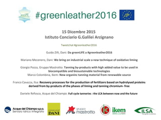 15 Dicembre 2015
Istituto Conciario G.Galilei Arzignano
Tweetchat #greenleather2016
Guido Zilli, Dani: Da greenLIFE a #greenleather2016
Mariano Mecenero, Dani: We bring on industrial scale a new technique of oxidative liming
Giorgio Pozza, Gruppo Mastrotto: Tanning by-products with high added value to be used in
biocompatible and biosustainable technologies
Marco Colombina, Ikem: New organinc tanning material from renewable source
Franco Cavazza, Ilsa: Recovery processes for the production of fertilizers based on hydrolysed proteins
derived from by-products of the phases of liming and tanning chromium- free
Daniele Refosco, Acque del Chiampo: Full cycle tanneries : the LCA between now and the future
 