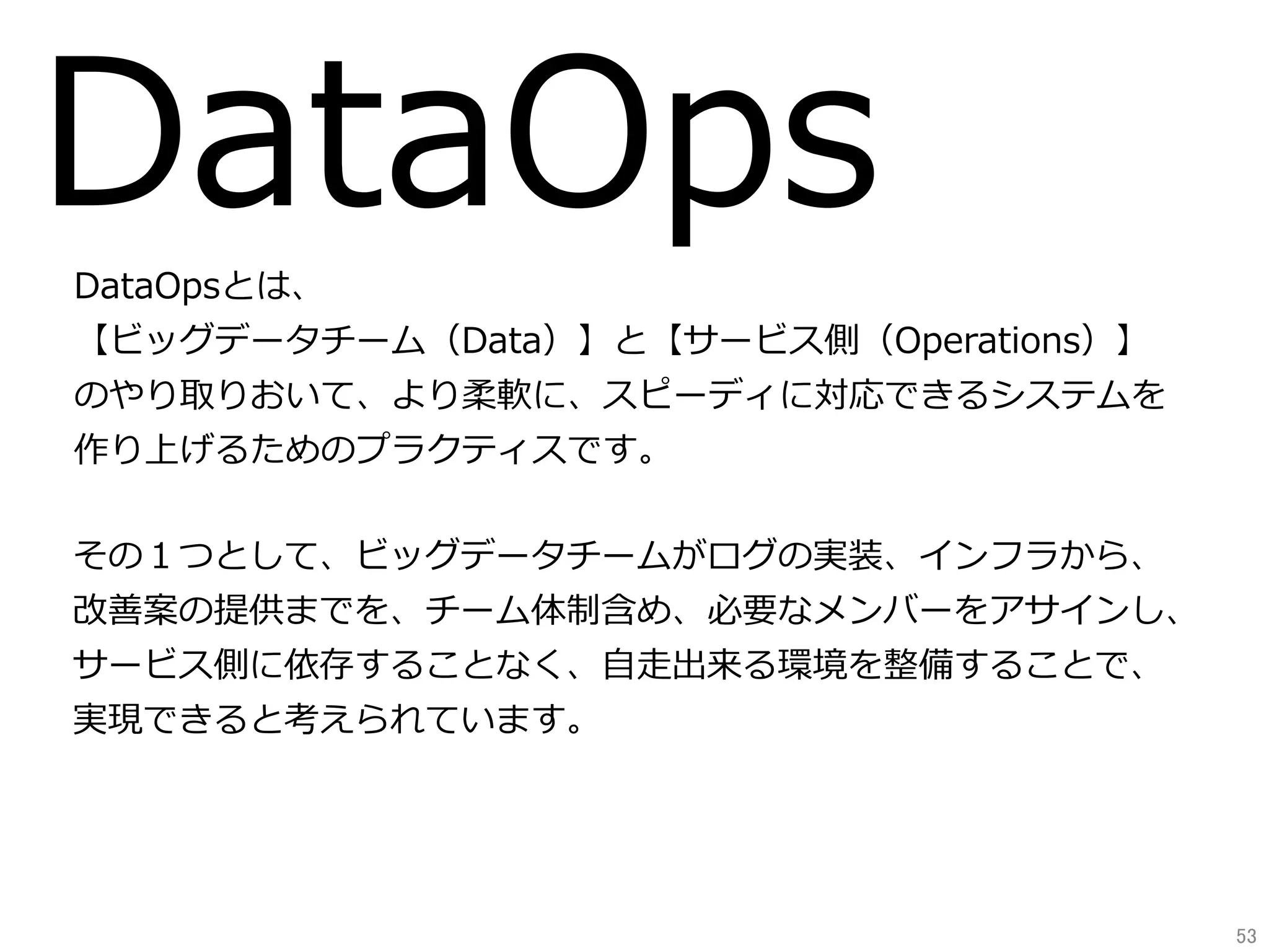 DataOpsDataOpsとは、
【ビッグデータチーム（Data）】と【サービス側（Operations）】
のやり取りおいて、より柔軟に、スピーディに対応できるシステムを
作り上げるためのプラクティスです。
その１つとして、ビッグデータチームがログの実装、インフラから、
改善案の提供までを、チーム体制含め、必要なメンバーをアサインし、
サービス側に依存することなく、⾃⾛出来る環境を整備することで、
実現できると考えられています。
53	
 