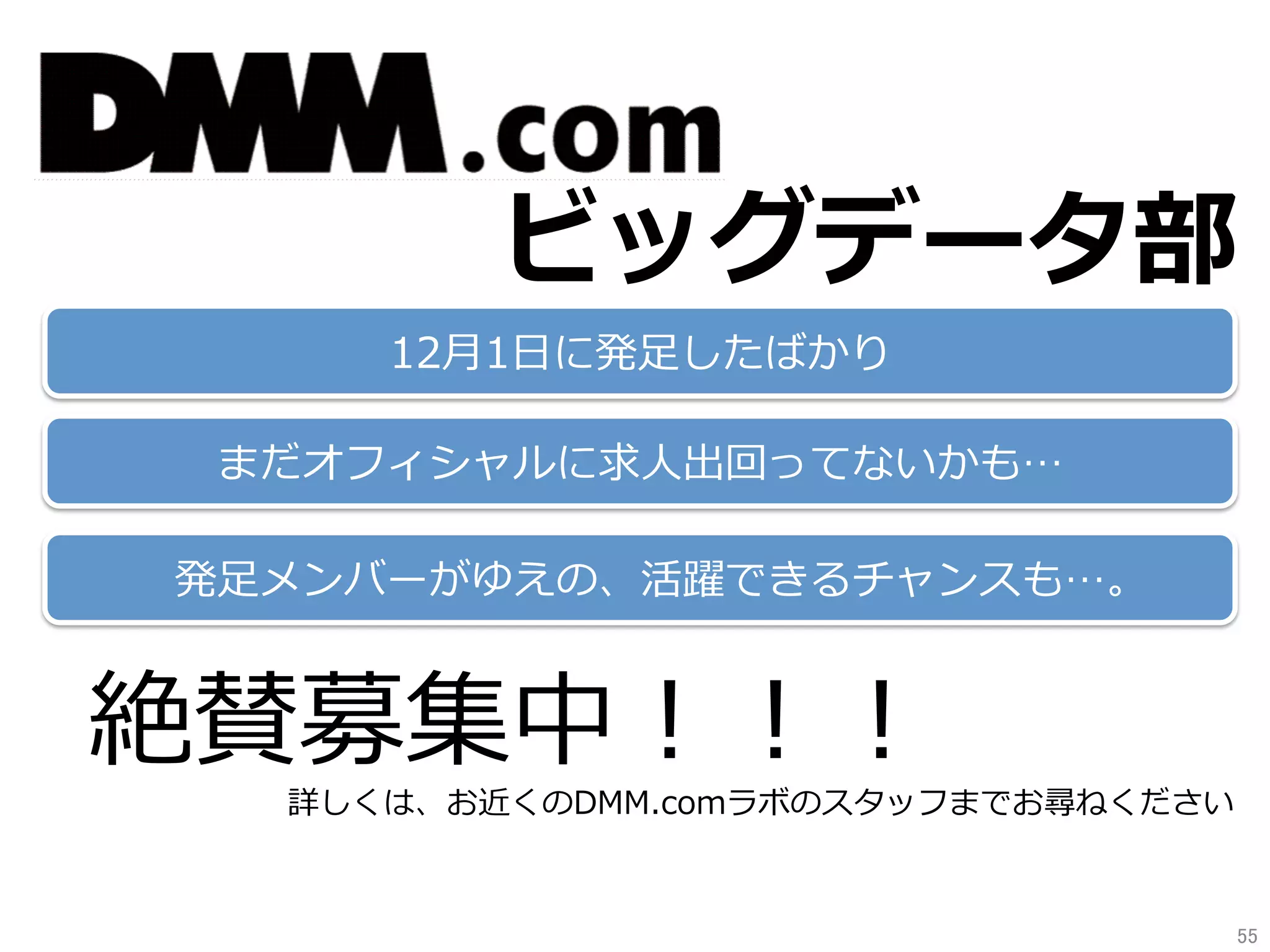 ビッグデータ部
12⽉1⽇に発⾜したばかり
まだオフィシャルに求⼈出回ってないかも…
発⾜メンバーがゆえの、活躍できるチャンスも…。
絶賛募集中！！！
詳しくは、お近くのDMM.comラボのスタッフまでお尋ねください
55	
 