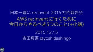 AWS re:Inventに行くために
今日からやるべき3つのこと(+小話)
2015.12.15
吉田真吾 @yoshidashingo
日本一遅い re:Invent 2015 社内報告会
 
