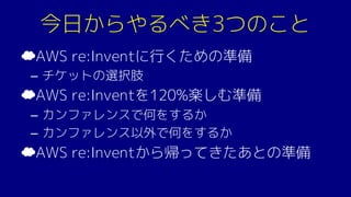 今日からやるべき3つのこと
☁AWS re:Inventに行くための準備
– チケットの選択肢
☁AWS re:Inventを120%楽しむ準備
– カンファレンスで何をするか
– カンファレンス以外で何をするか
☁AWS re:Inventから帰ってきたあとの準備
 