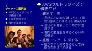 1
チケットの選択肢
n AWSウルトラクイズ
で優勝する
n 上司を説得する
n 自分で準備する
☁ AWSウルトラクイズで
優勝する
– 難易度：高
­ 通常のAWSの知識レベル（認
定5冠など）はさほど関係ない
­ 当日の新発表、ひっかけに注
意する
­ 専門の勉強会をするくらいの
気概で
– 旅程：ツアーに準ずる
­ 宿がホテル内であることで時
間を有効活用できる
 