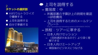 2
チケットの選択肢
n AWSウルトラクイズ
で優勝する
n 上司を説得する
n 自分で準備する
☁ 上司を説得する
– 難易度：中
­ 所属部署の予算計上の時期を確認
→研修費用
­ 上司を説得するためのメールテン
プレート
http://yoshidashingo.hatenablog.com/entry/2014/09/01/191310
– 旅程：ツアーに準ずる
­ 日本人向けセッション
– （同時通訳があるので）より深く理
解できる
­ 日本人向けミートアップ
– 帰国後のビジネスにつなげる
 