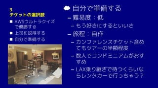 3
チケットの選択肢
n AWSウルトラクイズ
で優勝する
n 上司を説得する
n 自分で準備する
☁ 自分で準備する
– 難易度：低
­ もう好きにするといいさ
– 旅程：自作
­ カンファレンスチケット含め
てもツアーの半額程度
­ 数人でコンドミニアムがおす
すめ
­ LAX乗り継ぎで待つくらいな
らレンタカーで行っちゃう？
 