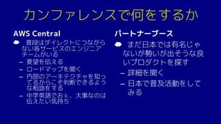 カンファレンスで何をするか
AWS Central
☁ 普段はダイレクトにつながら
ない各サービスのエンジニア
チームがいる
– 要望を伝える
– ロードマップを聞く
– 内部のアーキテクチャを知っ
てるからこそ判断できるよう
な相談をする
– 中学英語でおｋ、大事なのは
伝えたい気持ち
パートナーブース
☁ まだ日本では有名じゃ
ないが勢いが出そうな良
いプロダクトを探す
– 詳細を聞く
– 日本で普及活動をして
みる
 