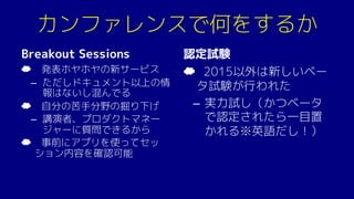 カンファレンスで何をするか
Breakout Sessions
☁ 発表ホヤホヤの新サービス
– ただしドキュメント以上の情
報はないし混んでる
☁ 自分の苦手分野の掘り下げ
– 講演者、プロダクトマネー
ジャーに質問できるから
☁ 事前にアプリを使ってセッ
ション内容を確認可能
認定試験
☁ 2015以外は新しいベー
タ試験が行われた
– 実力試し（かつベータ
で認定されたら一目置
かれる※英語だし！）
 