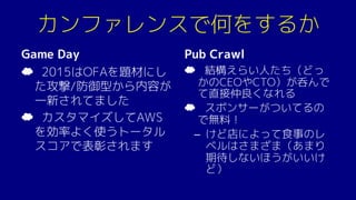カンファレンスで何をするか
Game Day
☁ 2015はOFAを題材にし
た攻撃/防御型から内容が
一新されてました
☁ カスタマイズしてAWS
を効率よく使うトータル
スコアで表彰されます
Pub Crawl
☁ 結構えらい人たち（どっ
かのCEOやCTO）が呑んで
て直接仲良くなれる
☁ スポンサーがついてるの
で無料！
– けど店によって食事のレ
ベルはさまざま（あまり
期待しないほうがいいけ
ど）
 