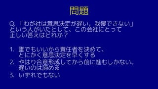 問題
Q. 「わが社は意思決定が遅い、我慢できない」
という人がいたとして、この会社にとって
正しい答えはどれか？
1. 誰でもいいから責任者を決めて、
とにかく意思決定を早くする
2. やはり合意形成してから前に進むしかない、
遅いのは諦める
3. いずれでもない
 