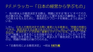 P.F.ドラッカー「日本の経営から学ぶもの」
“ 我々欧米人が意思決定する際は、問題に対する"答え"にすべての力
点が置かれる。実際に、「意思決定」に関する我々の書物は、すべて1
つの答えを与えるために、体系的なアプローチを開発しようと試みて
いる。
しかし、日本人が意思決定する際に重要となる要素は、"問題の明確化
"である。意思決定する必要があるのかどうか、何について意思決定す
るのか、を決めることが非常に重要なステップになる。そして、日本
人が「総意」に達することを目指すのは、このステップにおいてであ
る。問題に対する答え、すなわち、欧米人が「意思決定」と考えるも
のは、問題の明確化の後で行われる。”
→「合意形成による意思決定」 →初出 1971年
 
