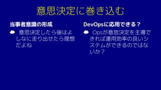 意思決定に巻き込む
当事者意識の形成
☁ 意思決定したら後はよ
しなに走り出せたら理想
だよね
DevOpsに応用できる？
☁ Opsが意思決定を主導で
きれば運用効率の良いシ
ステムができるのではな
いか？
 