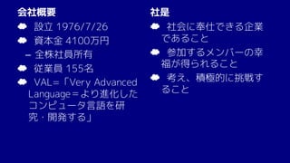 会社概要
☁ 設立 1976/7/26
☁ 資本金 4100万円
– 全株社員所有
☁ 従業員 155名
☁ VAL=「Very Advanced
Language＝より進化した
コンピュータ言語を研
究・開発する」
社是
☁ 社会に奉仕できる企業
であること
☁ 参加するメンバーの幸
福が得られること
☁ 考え、積極的に挑戦す
ること
 