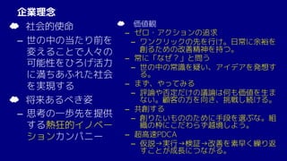 企業理念
☁ 社会的使命
– 世の中の当たり前を
変えることで人々の
可能性をひろげ活力
に満ちあふれた社会
を実現する
☁ 将来あるべき姿
– 思考の一歩先を提供
する熱狂的イノベー
ションカンパニー
☁ 価値観
– ゼロ・アクションの追求
­ ワンクリックの先を行け。日常に余裕を
創るための改善精神を持つ。
– 常に「なぜ？」と問う
­ 世の中の常識を疑い、アイデアを発想す
る。
– まず、やってみる
­ 評論や否定だけの議論は何も価値を生ま
ない。顧客の方を向き、挑戦し続ける。
– 共創する
­ 創りたいもののために手段を選ぶな。組
織の枠にこだわらず越境しよう。
– 超高速PDCA
­ 仮説→実行→検証→改善を素早く繰り返
すことが成長につながる。
 