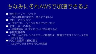 ちなみにそれAWSで加速できるよ
☁ 熱狂的イノベーション
– AWSは簡単に使えて、使ってて楽しい
☁ ゼロ・アクション
– 日々オペレーションをカイゼンカイゼン
☁ まず、やってみる
– 初期費用ないしすぐにサービスが使えるよ
☁ 手段を選ぶな
– がむしゃらなトライ＆エラーに最適だよ、間違えてもすぐリソースを削
除できるよ
☁ PDCAを素早く繰り返す
– DoがすぐできるからPDCAが高速
 