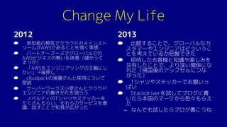 Change My Life
2012
☁ 参加者の熱気でクラウドのメインスト
リームがAWSであることを強く実感
☁ パートナーブースでグローバルでの
AWSビジネスの勢いを体感（儲かって
まっせ）
☁ 「AWSをエンジニアリングの主軸にし
たい」→後押し
☁ cloudpackの後藤さんと採用について
密談
☁ サーバーワークス小室さんとクラウド
エンジニアの働きかたを語らう
☁ ノベルティのTシャツやステッカーを
たくさんもらい、それらのサービスを意
識、試すことで知見が広がった
2013
☁ 出展することで、グローバルなカ
スタマーやエンジニアはどういうこ
とを考えているか把握できた
☁ 招待したお客様と知識や楽しみを
共有したことで、より深い関係にな
れた（帰国後のアップセルにつな
がった）
☁ Tシャツやステッカーでお腹いっ
ぱい
☁ Stackdriverを試してブログに書
いたら本国のマーケから色々もらえ
た
– なんでも試したらブログ書こうね
 