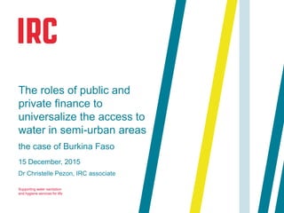 Supporting water sanitation
and hygiene services for life
15 December, 2015
Dr Christelle Pezon, IRC associate
The roles of public and
private finance to
universalize the access to
water in semi-urban areas
the case of Burkina Faso
 