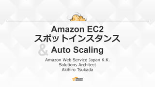 &
Amazon EC2
スポットインスタンス
Auto Scaling
Amazon Web Service Japan K.K.
Solutions Architect
Akihiro Tsukada
 