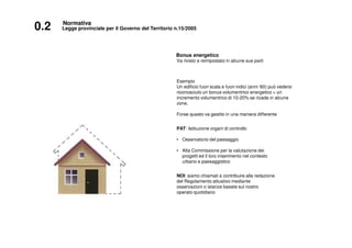 0.2 Legge provinciale per il Governo del Territorio n.15/2005
Normativa
Bonus energetico
Va rivisto e reimpostato in alcune sue parti
Esempio
Un edificio fuori scala e fuori indici (anni ‘60) può vedersi
riconosciuto un bonus volumentrico energetico + un
incremento volumentrico di 10-20% se ricade in alcune
zone.
Forse questo va gestito in una maniera differente
PAT: Istituzione organi di controllo
• Osservatorio del paesaggio
• Alta Commissione per la valutazione dei
progetti ed il loro inserimento nel contesto
urbano e paesaggistico
NOI: siamo chiamati a contribuire alla redazione
del Regolamento attuativo mediante
osservazioni o istanze basate sul nostro
operato quotidiano
 