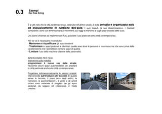 È a tutti noto che la città contemporanea, costruita nell’ultimo secolo, è stata pensata e organizzata solo
ed esclusivamente in funzione dell’auto. I suoi tessuti, la sua disseminazione, i tracciati
compositivi, sono tutti dimensionati sui movimenti, sui raggi di manovra e sugli spazi di sosta delle auto.
Ora siamo chiamati ad implementare il più possibile l’uso pedonale della città contemporanea.
Per far ciò è necessario innanzitutto:
- Mantenere e riqualificare gli spazi esistenti
- Trasformare in spazi pedonali e identitari, quelle aree dove le persone si incontrano ma che sono prive delle
caratteristiche che li potrebbero rendere spazi di qualità.
- Limitare l’uso della machina a favore della pedonalità.
0.3 Car free living
Esempi
INTERVENIRE PER FASI:
Intervenire sulla mobilità:
programmare il nuovo uso delle strade,
riducendo alcuni spazi automobilistici per ampliare
la città pedonale anche alla città contemporanea;
Progettare tridimensionalmente le sezioni stradali,
intervenendo sull’involucro dei tracciati. In questo
senso le facciate, il piano terra degli edifici, le
recinzioni, le pavimentazioni , il verde e gli arredi
urbani sono materiale di progetto per gli spazi
pedonali, da leggere ed interpretare in modo
creativo.
 