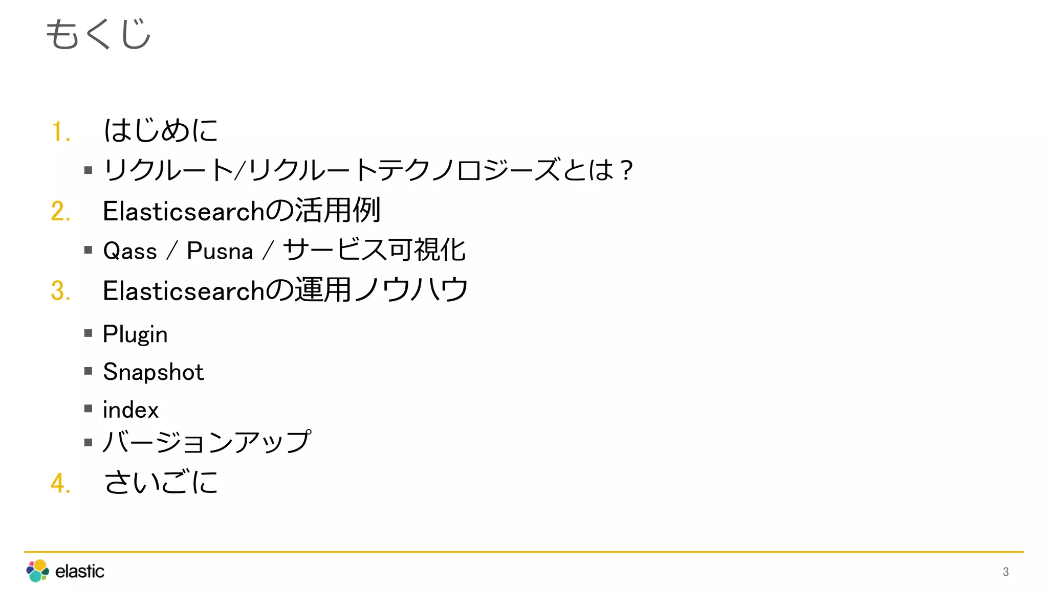 もくじ
1. はじめに
 リクルート/リクルートテクノロジーズとは？
2. Elasticsearchの活用例
 Qass / Pusna / サービス可視化
3. Elasticsearchの運用ノウハウ
 Plugin
 Snapshot
 index
 バージョンアップ
4. さいごに
3
 
