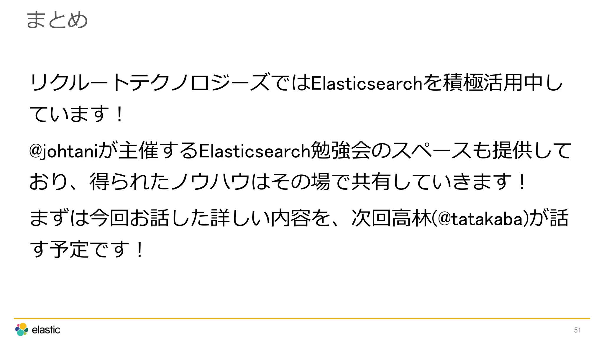 まとめ
リクルートテクノロジーズではElasticsearchを積極活用中し
ています！
@johtaniが主催するElasticsearch勉強会のスペースも提供して
おり、得られたノウハウはその場で共有していきます！
まずは今回お話した詳しい内容を、次回高林(@tatakaba)が話
す予定です！
51
 