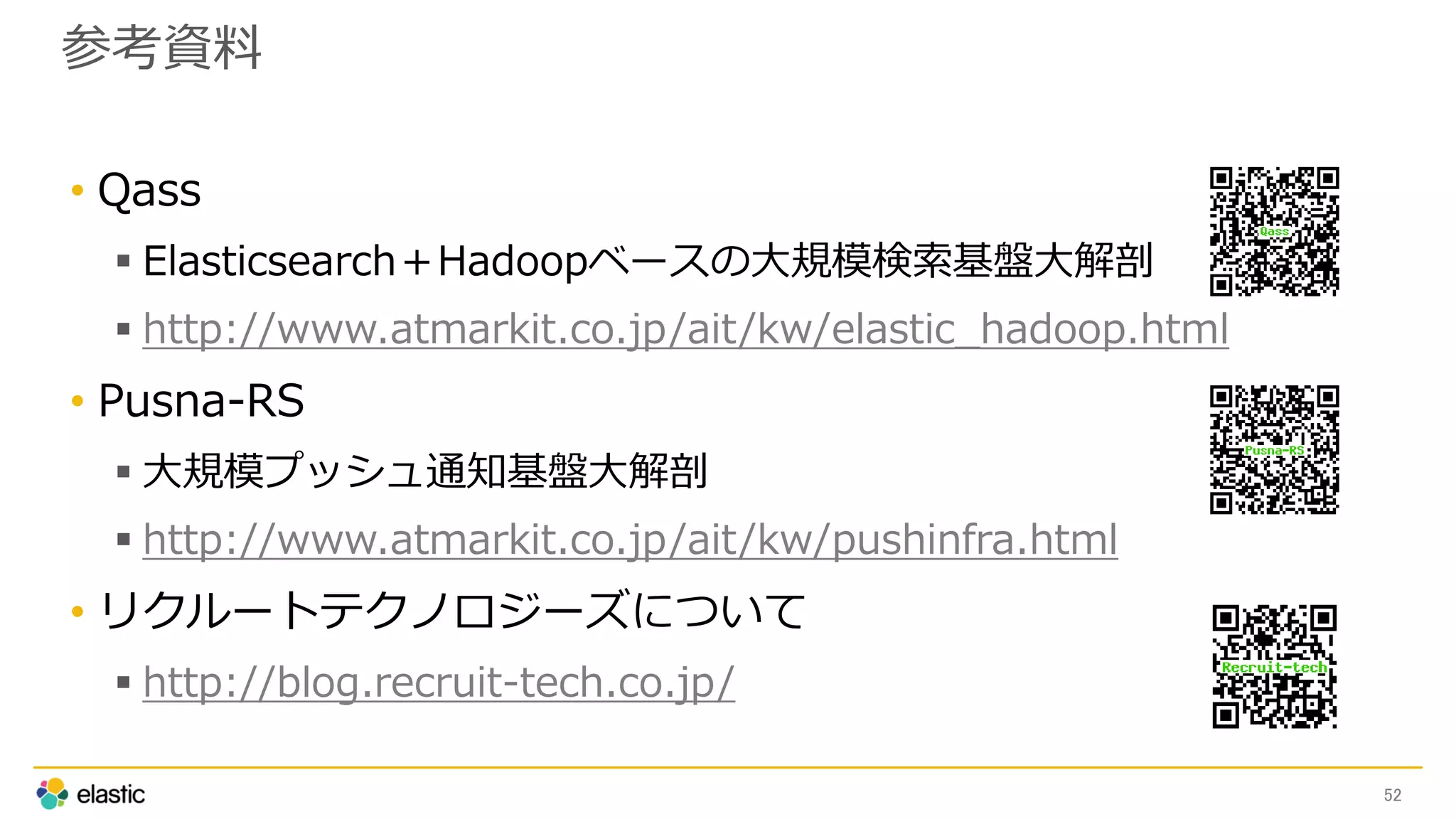 参考資料
• Qass
 Elasticsearch＋Hadoopベースの大規模検索基盤大解剖
 http://www.atmarkit.co.jp/ait/kw/elastic_hadoop.html
• Pusna-RS
 大規模プッシュ通知基盤大解剖
 http://www.atmarkit.co.jp/ait/kw/pushinfra.html
• リクルートテクノロジーズについて
 http://blog.recruit-tech.co.jp/
52
 