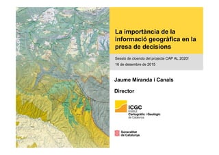 La importància de la
informació geogràfica en la
presa de decisions
Sessió de cloenda del projecte CAP AL 2020!
16 de desembre de 2015
Jaume Miranda i Canals
Director
 