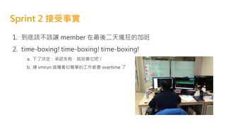 Sprint 2 接受事實
1. 到底該不該讓 member 在最後二天瘋狂的加班
2. time-boxing! time-boxing! time-boxing!
a. 下了決定：承認失敗，就放棄它吧！
b. 連 vmrun 這種看似簡單的工作都要 overtime 了
 