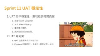 Sprint 11 UAT 穩定性
1.UAT 的不穩定性，要花很多時間克服
a. 怎麼可以用 Sleep 呢!
b. 加入 Wait Property
c. 攝影機不穩定..
d. 該失敗的卻沒有失敗..
2.UAT 寫到哭
a. UAT 也是要有良好的設計的
b. Keyword 可重用性，易讀性...跟程式是一樣的
 