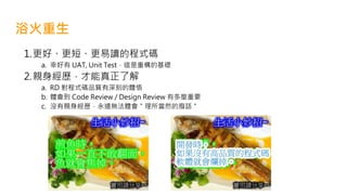 浴火重生
1.更好、更短、更易讀的程式碼
a. 幸好有 UAT, Unit Test，這是重構的基礎
2.親身經歷，才能真正了解
a. RD 對程式碼品質有深刻的體悟
b. 體會到 Code Review / Design Review 有多麼重要
c. 沒有親身經歷，永遠無法體會＂理所當然的廢話＂
 