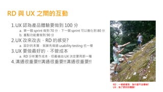 RD 與 UX 之間的互動
1.UX 認為產品體驗要做到 100 分
a. 第一個 sprint 做到 70 分，下一個 sprint 可以進化到 80 分
b. 重點功能會做到 90 分
2.UX 改來改去，RD 的感受?
a. 設計的本質，就算先做過 usability testing 也一樣
3.UX 要做最好的，不管成本
a. RD 分析實作成本，但最後由 UX 決定要用那一種
4.溝通很重要!!溝通很重要!!溝通很重要!!
RD：一樣都會到，為什麼不走樓梯?
UX：為了更好的體驗!
 
