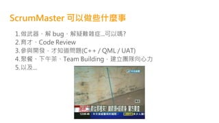 ScrumMaster 可以做些什麼事
1.做武器、解 bug、解疑難雜症...可以嗎?
2.育才、Code Review
3.參與開發，才知道問題(C++ / QML / UAT)
4.聚餐、下午茶、Team Building，建立團隊向心力
5.以及...
 