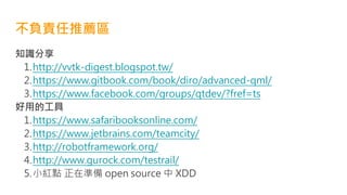 不負責任推薦區
知識分享
1.http://vvtk-digest.blogspot.tw/
2.https://www.gitbook.com/book/diro/advanced-qml/
3.https://www.facebook.com/groups/qtdev/?fref=ts
好用的工具
1.https://www.safaribooksonline.com/
2.https://www.jetbrains.com/teamcity/
3.http://robotframework.org/
4.http://www.gurock.com/testrail/
5.小紅點 正在準備 open source 中 XDD
 