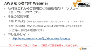 AWS 初心者向け Webinar
• AWSをこれからご使用になる技術者向け、ソリュー
ションカットのセミナー
• 今後の配信予定
12月22日(火) 【AWS 初心者向け AWS ではじめてみよう、IoT システム構築
12月25日(木) 【AWS 初心者向け Webinar】これで完璧、AWS の運用監視
※12時~13時分の時間帯です！
• 申し込みサイト
– http://aws.amazon.com/jp/about-aws/events/
アンケートにご協力ください。ご意見／ご要望お待ちしております。
 