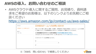 AWSの導入、お問い合わせのご相談
• AWSクラウド導入に関するご質問、お見積り、資料請
求をご希望のお客様は、以下のリンクよりお気軽にご相
談ください
https://aws.amazon.com/jp/contact-us/aws-sales/
※「AWS 問い合わせ」で検索してください
 
