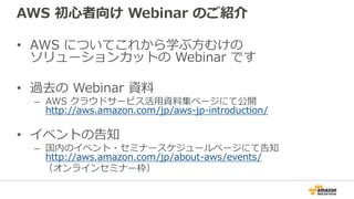 AWS 初心者向け Webinar のご紹介
• AWS についてこれから学ぶ方むけの
ソリューションカットの Webinar です
• 過去の Webinar 資料
– AWS クラウドサービス活用資料集ページにて公開
http://aws.amazon.com/jp/aws-jp-introduction/
• イベントの告知
– 国内のイベント・セミナースケジュールページにて告知
http://aws.amazon.com/jp/about-aws/events/
（オンラインセミナー枠）
 