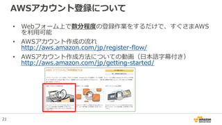 AWSアカウント登録について
• Webフォーム上で数分程度の登録作業をするだけで、すぐさまAWS
を利用可能
• AWSアカウント作成の流れ
http://aws.amazon.com/jp/register-flow/
• AWSアカウント作成方法についての動画（日本語字幕付き）
http://aws.amazon.com/jp/getting-started/
21
 