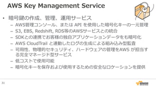 AWS Key Management Service
• 暗号鍵の作成、管理、運用サービス
– AWS管理コンソール、または API を使用した暗号化キーの一元管理
– S3, EBS, Redshift, RDS等のAWSサービスとの統合
– SDKとの連携でお客様の独自アプリケーションデータをも暗号化
– AWS CloudTrail と連動したログの生成による組み込み型監査
– 可用性、物理的セキュリティ、ハードウェアの管理をAWS が担当す
る完全マネージド型サービス
– 低コストで使用可能
– 暗号化キーを保存および使用するための安全なロケーションを提供
31
 