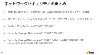 ネットワークセキュリティのまとめ
 基本は自身のリソースの外部への不必要な露出を避けるネットワーク構成
 サブネットとルーティングによるネットワークのセグメンテーションを行う
 PublicとPrivate Subnetの特徴と使い分け
 Security GroupとNetwork ACLの特徴と使い分け
 Security GroupやNetwork ACLを用いる際は不必要に全開放はせず、
Source/Destinationが絞れるか確認する
47
 
