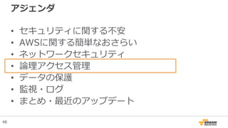 アジェンダ
• セキュリティに関する不安
• AWSに関する簡単なおさらい
• ネットワークセキュリティ
• 論理アクセス管理
• データの保護
• 監視・ログ
• まとめ・最近のアップデート
48
 