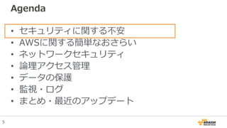 Agenda
• セキュリティに関する不安
• AWSに関する簡単なおさらい
• ネットワークセキュリティ
• 論理アクセス管理
• データの保護
• 監視・ログ
• まとめ・最近のアップデート
5
 