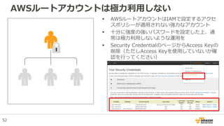 AWSルートアカウントは極力利用しない
 AWSルートアカウントはIAMで設定するアクセ
スポリシーが適用されない強力なアカウント
 十分に強度の強いパスワードを設定した上、通
常は極力利用しないような運用を
 Security CredentialのページからAccess Keyの
削除（ただしAccess Keyを使用していないか確
認を行ってください）
52
 