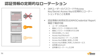 認証情報の定期的なローテーション
 IAMユーザーのパスワードやAccess
Key/Secret Access Keyは定期的にローテー
ションすることを推奨
 認証情報の利用状況はIAMのCredential Report
機能で確認可能
 ユーザーの作成日時
 最後にパスワードが使われた日時
 最後にパスワードが変更された日時
 MFAを利用しているか
 Access KeyがActiveか
 Access Keyのローテートした日時
 Access Keyを最後に使用した日時
 Access Keyを最後に利用したAWSサービス
 証明書はActiveか
 証明書のローテートした日時
56
 